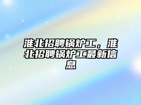 淮北招聘鍋爐工，淮北招聘鍋爐工最新信息