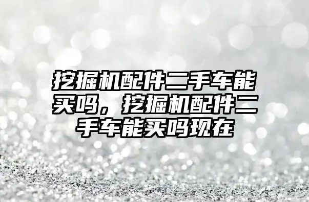 挖掘機配件二手車能買嗎，挖掘機配件二手車能買嗎現(xiàn)在