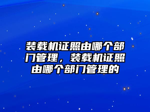 裝載機(jī)證照由哪個(gè)部門管理，裝載機(jī)證照由哪個(gè)部門管理的