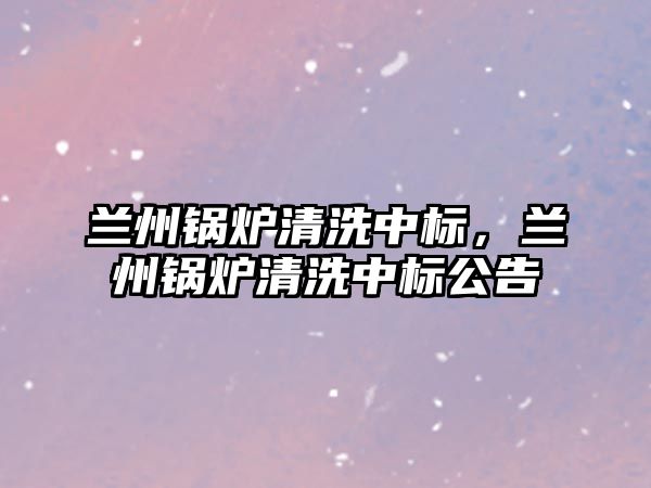 蘭州鍋爐清洗中標(biāo)，蘭州鍋爐清洗中標(biāo)公告