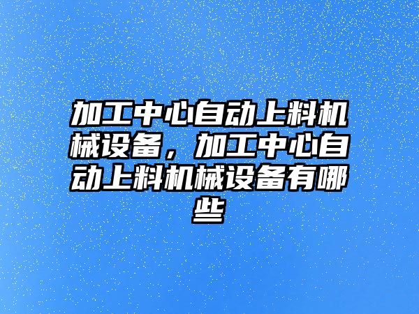 加工中心自動上料機(jī)械設(shè)備，加工中心自動上料機(jī)械設(shè)備有哪些