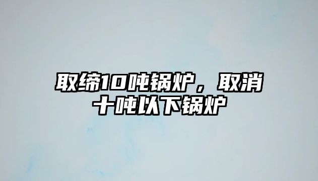 取締10噸鍋爐，取消十噸以下鍋爐