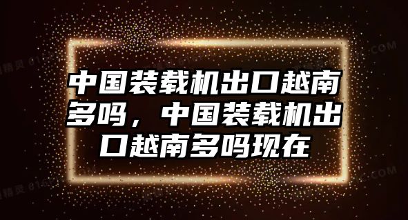 中國裝載機(jī)出口越南多嗎，中國裝載機(jī)出口越南多嗎現(xiàn)在