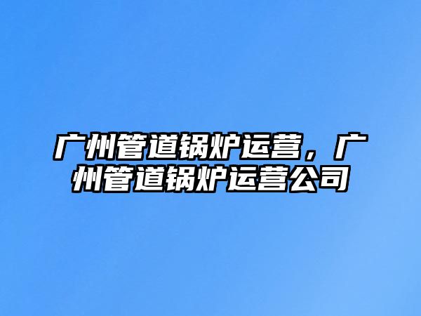 廣州管道鍋爐運營，廣州管道鍋爐運營公司