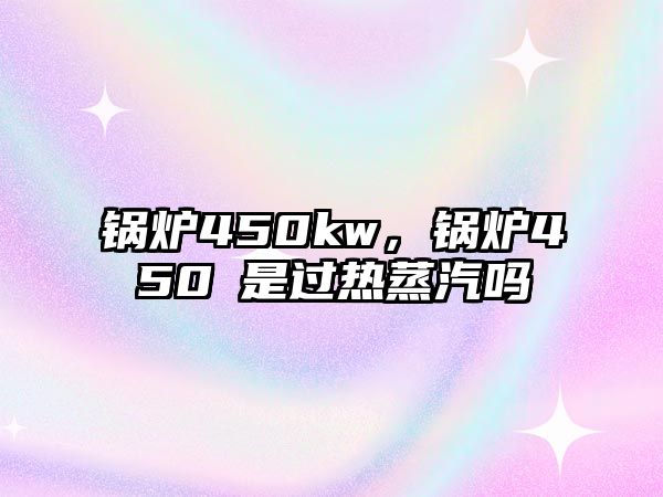 鍋爐450kw，鍋爐450℃是過熱蒸汽嗎