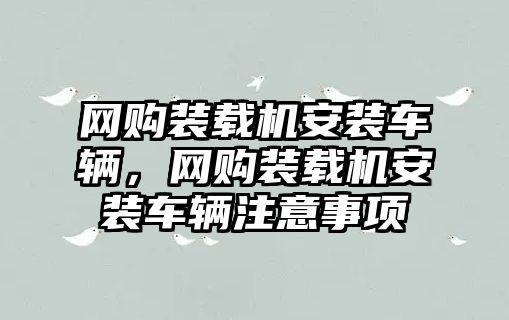 網(wǎng)購裝載機安裝車輛，網(wǎng)購裝載機安裝車輛注意事項