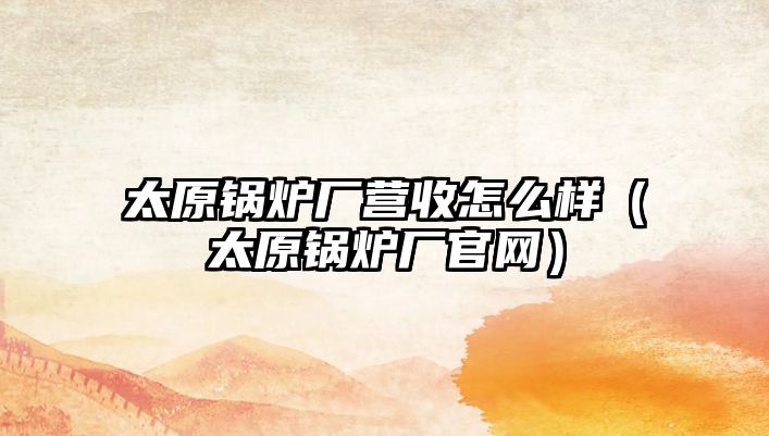 太原鍋爐廠營收怎么樣（太原鍋爐廠官網(wǎng)）