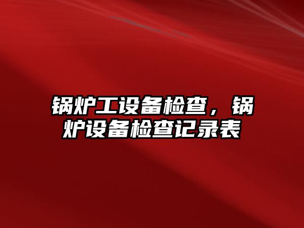 鍋爐工設(shè)備檢查，鍋爐設(shè)備檢查記錄表