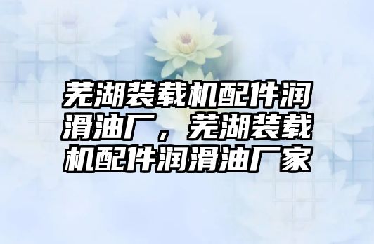 蕪湖裝載機配件潤滑油廠，蕪湖裝載機配件潤滑油廠家