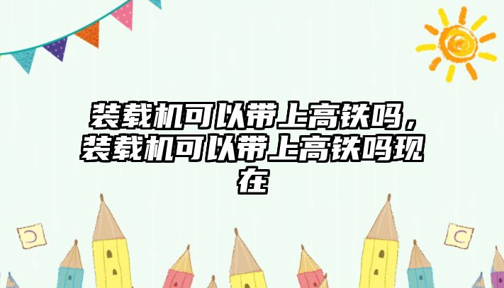 裝載機(jī)可以帶上高鐵嗎，裝載機(jī)可以帶上高鐵嗎現(xiàn)在