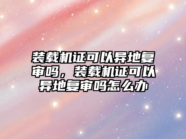 裝載機證可以異地復(fù)審嗎，裝載機證可以異地復(fù)審嗎怎么辦