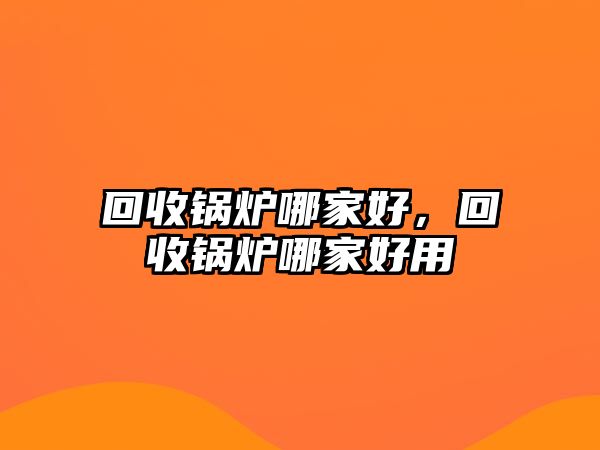 回收鍋爐哪家好，回收鍋爐哪家好用