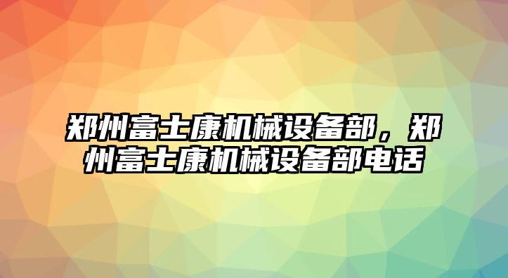 鄭州富士康機(jī)械設(shè)備部，鄭州富士康機(jī)械設(shè)備部電話