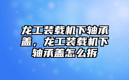 龍工裝載機(jī)下軸承蓋，龍工裝載機(jī)下軸承蓋怎么拆