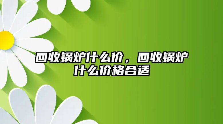 回收鍋爐什么價(jià)，回收鍋爐什么價(jià)格合適