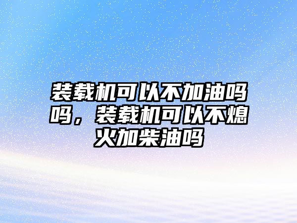 裝載機可以不加油嗎嗎，裝載機可以不熄火加柴油嗎