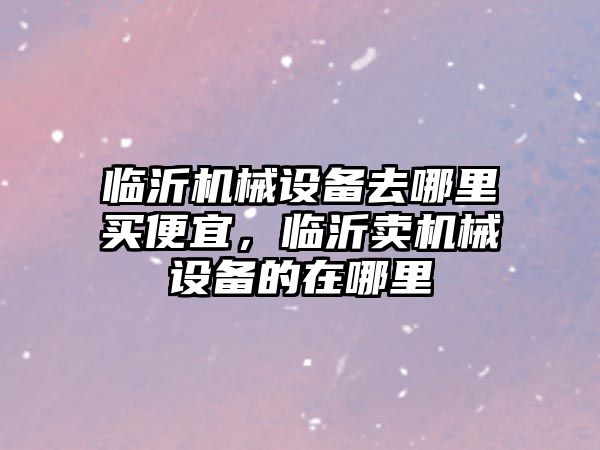 臨沂機械設(shè)備去哪里買便宜，臨沂賣機械設(shè)備的在哪里