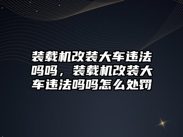 裝載機改裝大車違法嗎嗎，裝載機改裝大車違法嗎嗎怎么處罰