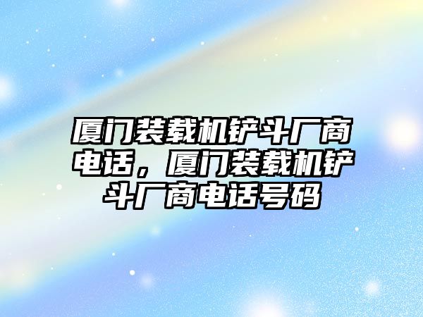 廈門裝載機鏟斗廠商電話，廈門裝載機鏟斗廠商電話號碼