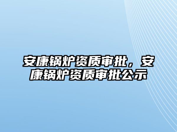 安康鍋爐資質(zhì)審批，安康鍋爐資質(zhì)審批公示