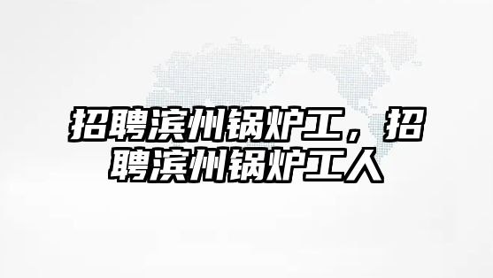 招聘濱州鍋爐工，招聘濱州鍋爐工人