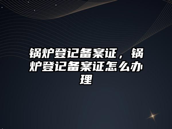 鍋爐登記備案證，鍋爐登記備案證怎么辦理