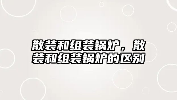 散裝和組裝鍋爐，散裝和組裝鍋爐的區(qū)別