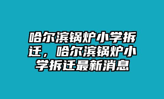 哈爾濱鍋爐小學(xué)拆遷，哈爾濱鍋爐小學(xué)拆遷最新消息