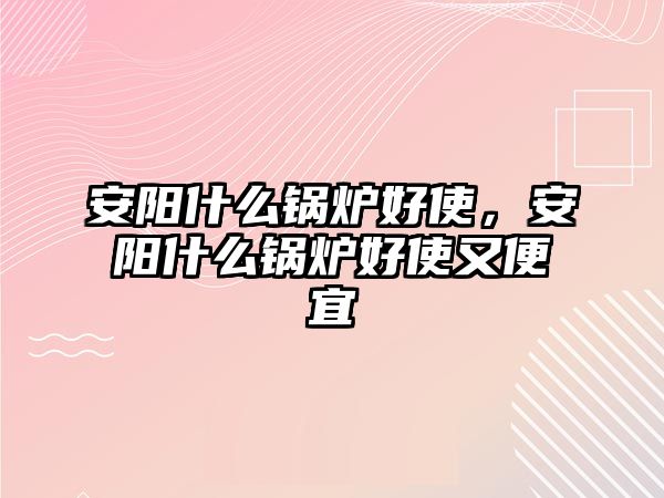 安陽什么鍋爐好使，安陽什么鍋爐好使又便宜