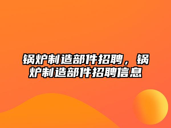 鍋爐制造部件招聘，鍋爐制造部件招聘信息