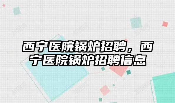 西寧醫(yī)院鍋爐招聘，西寧醫(yī)院鍋爐招聘信息