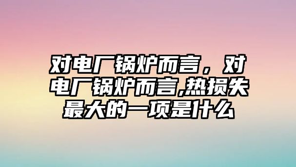 對電廠鍋爐而言，對電廠鍋爐而言,熱損失最大的一項是什么