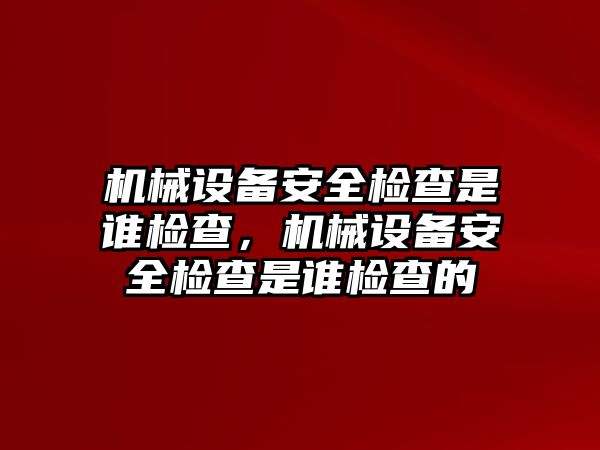 機械設備安全檢查是誰檢查，機械設備安全檢查是誰檢查的