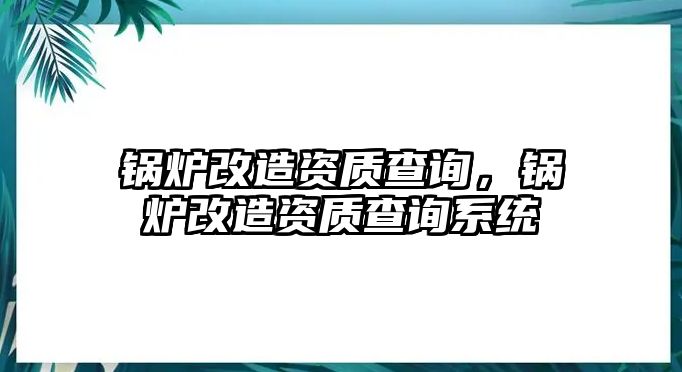 鍋爐改造資質(zhì)查詢，鍋爐改造資質(zhì)查詢系統(tǒng)