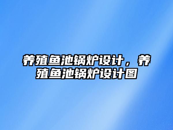 養(yǎng)殖魚池鍋爐設計，養(yǎng)殖魚池鍋爐設計圖