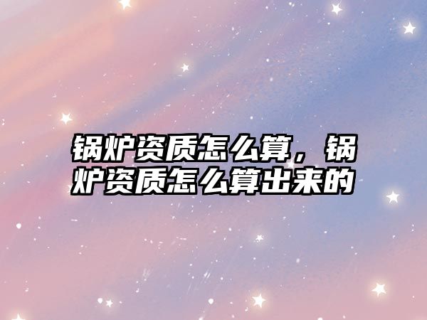 鍋爐資質(zhì)怎么算，鍋爐資質(zhì)怎么算出來(lái)的