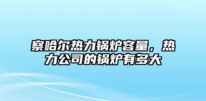 察哈爾熱力鍋爐容量，熱力公司的鍋爐有多大