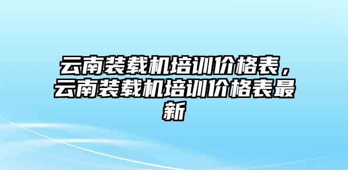 云南裝載機(jī)培訓(xùn)價(jià)格表，云南裝載機(jī)培訓(xùn)價(jià)格表最新