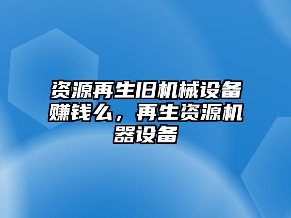 資源再生舊機(jī)械設(shè)備賺錢(qián)么，再生資源機(jī)器設(shè)備