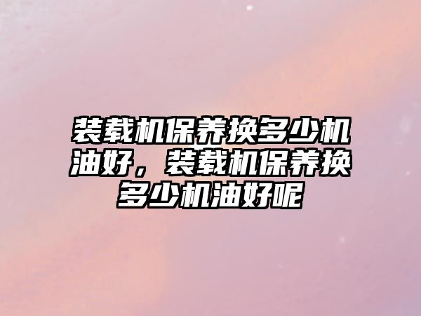 裝載機(jī)保養(yǎng)換多少機(jī)油好，裝載機(jī)保養(yǎng)換多少機(jī)油好呢