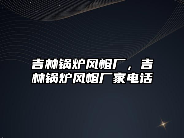 吉林鍋爐風(fēng)帽廠，吉林鍋爐風(fēng)帽廠家電話