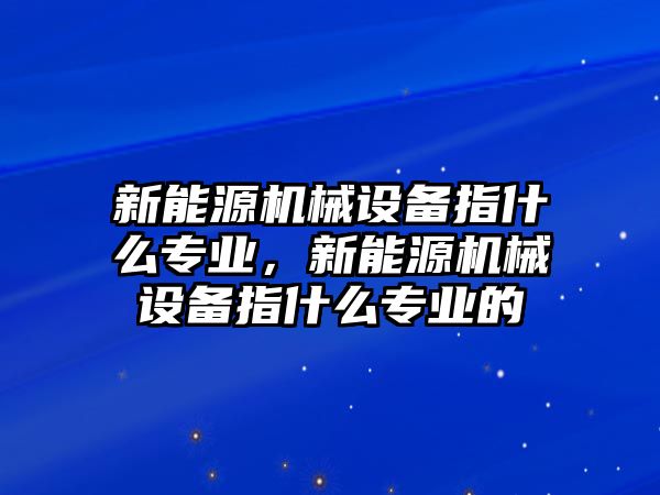 新能源機(jī)械設(shè)備指什么專業(yè)，新能源機(jī)械設(shè)備指什么專業(yè)的