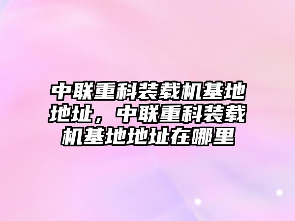 中聯(lián)重科裝載機(jī)基地地址，中聯(lián)重科裝載機(jī)基地地址在哪里