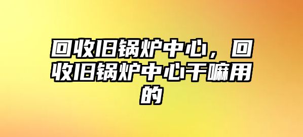 回收舊鍋爐中心，回收舊鍋爐中心干嘛用的