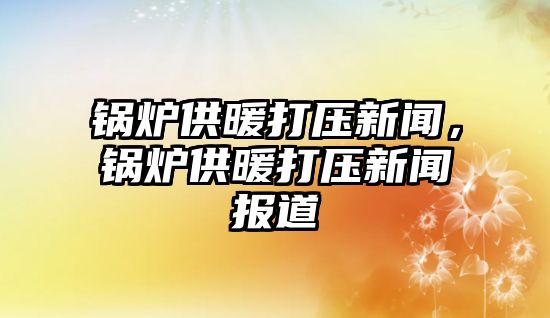 鍋爐供暖打壓新聞，鍋爐供暖打壓新聞報道