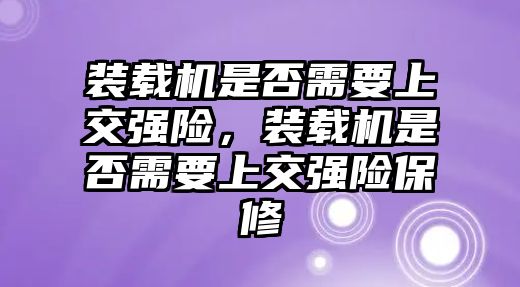 裝載機是否需要上交強險，裝載機是否需要上交強險保修