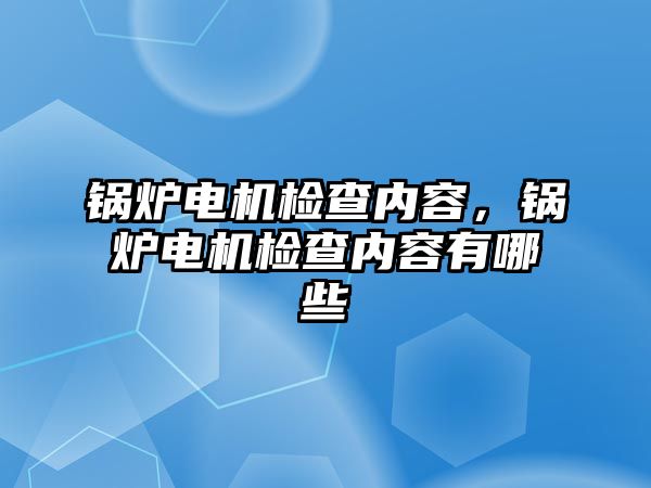 鍋爐電機(jī)檢查內(nèi)容，鍋爐電機(jī)檢查內(nèi)容有哪些