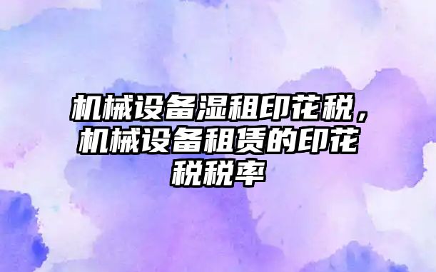 機械設備濕租印花稅，機械設備租賃的印花稅稅率