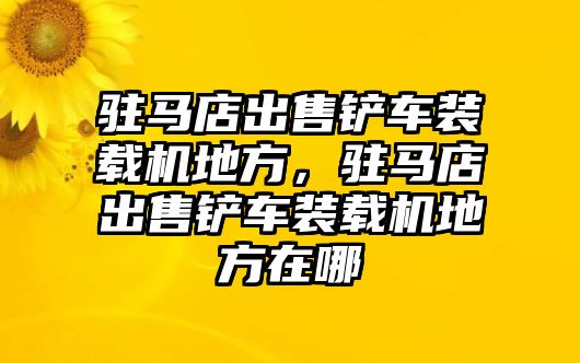 駐馬店出售鏟車裝載機地方，駐馬店出售鏟車裝載機地方在哪