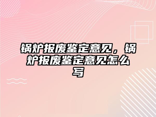 鍋爐報(bào)廢鑒定意見，鍋爐報(bào)廢鑒定意見怎么寫